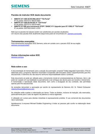 Setor industrial, IA&DT
Documentação de treinamento SCE Página 2 de 33 Uso somente para sistemas de treinamento/P&D
Módulo TIA Portal 010-040, edição 03/2013 ilimitado / © Siemens AG 2013. Todos os direitos reservados
SCE_PT_010-040_R1209_Diagnóstico e solução de problemas no SIMATIC S7-1200
Pacotes de instrutor SCE deste documento
 SIMATIC S7-1200 AC/DC/RELAIS 6º "TIA Portal"
Nº de pedido: 6ES7214-1BE30-4AB3
 SIMATIC S7-1200 DC/DC/DC 6º "TIA Portal"
Nº de pedido: 6ES7214-1AE30-4AB3
 SIMATIC S7-SW para treinamento STEP 7 BASIC V11 Upgrade (para S7-1200) 6º "TIA Portal"
Nº de pedido: 6ES7822-0AA01-4YE0
Note que os pacotes de instrutor podem ser substituídos por pacotes atualizados.
Um resumo dos pacotes SCE atualmente disponíveis pode ser encontrado em: siemens.com/sce/tp
Treinamentos avançados
Para treinamentos avançados SCE Siemens, entre em contato com o parceiro SCE da sua região
siemens.com/sce/contact
Outras informações sobre SCE
siemens.com/sce
Nota sobre o uso
A documentação de treinamento para a solução de automação universal Totally Integrated Automation (TIA) foi
elaborada para o programa "Siemens Automation Cooperates with Education (SCE)" especificamente para fins
educacionais. A Siemens AG não assume nenhuma responsabilidade sobre o conteúdo.
Este documento só pode ser utilizado para o treinamento inicial em produtos/sistemas da Siemens. Isto é, ele
pode ser copiado em sua totalidade ou parcialmente e ser entregue aos alunos para uso durante o treinamento.
A transmissão e reprodução deste documento, bem como a divulgação de seu conteúdo, são permitidas
apenas para fins educacionais.
As exceções demandam a aprovação por escrito do representante da Siemens AG: Sr. Roland Scheuerer
roland.scheuerer@siemens.com.
As violações estão sujeitas a indenização por danos. Todos os direitos, inclusive da tradução, são reservados,
particularmente para o caso de registro de patente ou marca registrada.
A utilização em cursos para clientes industriais é expressamente proibida. O uso comercial dos documentos
não é autorizado.
Agradecemos à empresa Michael Dziallas Engineering e todas as pessoas pelo auxílio na elaboração deste
documento.
 