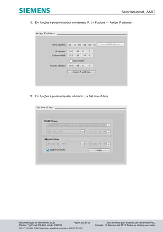 Setor industrial, IA&DT
Documentação de treinamento SCE Página 20 de 33 Uso somente para sistemas de treinamento/P&D
Módulo TIA Portal 010-040, edição 03/2013 ilimitado / © Siemens AG 2013. Todos os direitos reservados
SCE_PT_010-040_R1209_Diagnóstico e solução de problemas no SIMATIC S7-1200
16. Em funções é possível atribuir o endereço IP. ( Fuctions  Assign IP address)
17. Em funções é possível ajustar o horário. ( Set time of day)
 