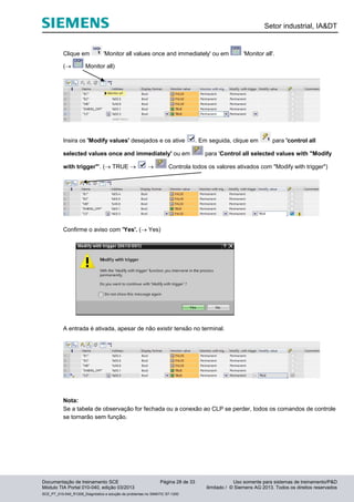 Setor industrial, IA&DT
Documentação de treinamento SCE Página 28 de 33 Uso somente para sistemas de treinamento/P&D
Módulo TIA Portal 010-040, edição 03/2013 ilimitado / © Siemens AG 2013. Todos os direitos reservados
SCE_PT_010-040_R1209_Diagnóstico e solução de problemas no SIMATIC S7-1200
Clique em 'Monitor all values once and immediately' ou em 'Monitor all'.
( Monitor all)
Insira os 'Modify values' desejados e os ative . Em seguida, clique em para 'control all
selected values once and immediately' ou em para 'Control all selected values with "Modify
with trigger"'. ( TRUE   Controla todos os valores ativados com "Modify with trigger")
Confirme o aviso com 'Yes'. ( Yes)
A entrada é ativada, apesar de não existir tensão no terminal.
Nota:
Se a tabela de observação for fechada ou a conexão ao CLP se perder, todos os comandos de controle
se tornarão sem função.
 