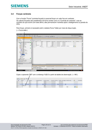 Setor industrial, IA&DT
Documentação de treinamento SCE Página 29 de 33 Uso somente para sistemas de treinamento/P&D
Módulo TIA Portal 010-040, edição 03/2013 ilimitado / © Siemens AG 2013. Todos os direitos reservados
SCE_PT_010-040_R1209_Diagnóstico e solução de problemas no SIMATIC S7-1200
3.4 Forças variáveis
Com a função "Force" (controle forçado) é possível forçar um valor fixo em variáveis.
Os valores forçados são predefinidos de forma similar como no "Controle de variáveis", mas ao
contrário do que ocorre com este último, eles permanecem mantidos após o desligamento ou parada da
CPU.
Para forçar, primeiro é necessário abrir a tabela (Force Table) por meio de clique duplo.
( Force table )
Copie o operando "M0" com o endereço %Q0.0 a partir da tabela de observação. ( M0 )
 