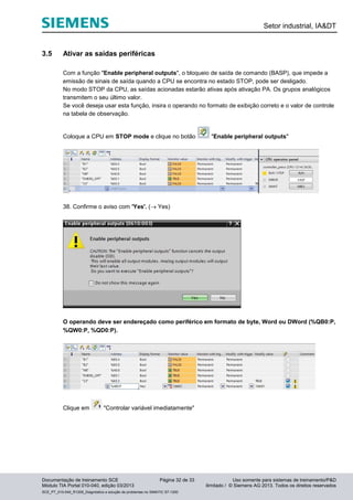Setor industrial, IA&DT
Documentação de treinamento SCE Página 32 de 33 Uso somente para sistemas de treinamento/P&D
Módulo TIA Portal 010-040, edição 03/2013 ilimitado / © Siemens AG 2013. Todos os direitos reservados
SCE_PT_010-040_R1209_Diagnóstico e solução de problemas no SIMATIC S7-1200
3.5 Ativar as saídas periféricas
Com a função "Enable peripheral outputs", o bloqueio de saída de comando (BASP), que impede a
emissão de sinais de saída quando a CPU se encontra no estado STOP, pode ser desligado.
No modo STOP da CPU, as saídas acionadas estarão ativas após ativação PA. Os grupos analógicos
transmitem o seu último valor.
Se você deseja usar esta função, insira o operando no formato de exibição correto e o valor de controle
na tabela de observação.
Coloque a CPU em STOP mode e clique no botão "Enable peripheral outputs"
38. Confirme o aviso com 'Yes'. ( Yes)
O operando deve ser endereçado como periférico em formato de byte, Word ou DWord (%QB0:P,
%QW0:P, %QD0:P).
Clique em "Controlar variável imediatamente"
 