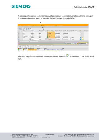 Setor industrial, IA&DT
Documentação de treinamento SCE Página 33 de 33 Uso somente para sistemas de treinamento/P&D
Módulo TIA Portal 010-040, edição 03/2013 ilimitado / © Siemens AG 2013. Todos os direitos reservados
SCE_PT_010-040_R1209_Diagnóstico e solução de problemas no SIMATIC S7-1200
As saídas periféricas não podem ser observadas, mas elas podem observar adicionalmente a imagem
de processo das saídas (PAA) na memória da CPU (também no modo STOP).
A ativação PA pode ser encerrada, clicando novamente no botão ou alterando a CPU para o modo
RUN.
 