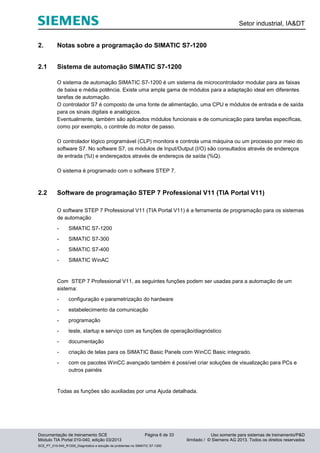 Setor industrial, IA&DT
Documentação de treinamento SCE Página 6 de 33 Uso somente para sistemas de treinamento/P&D
Módulo TIA Portal 010-040, edição 03/2013 ilimitado / © Siemens AG 2013. Todos os direitos reservados
SCE_PT_010-040_R1209_Diagnóstico e solução de problemas no SIMATIC S7-1200
2. Notas sobre a programação do SIMATIC S7-1200
2.1 Sistema de automação SIMATIC S7-1200
O sistema de automação SIMATIC S7-1200 é um sistema de microcontrolador modular para as faixas
de baixa e média potência. Existe uma ampla gama de módulos para a adaptação ideal em diferentes
tarefas de automação.
O controlador S7 é composto de uma fonte de alimentação, uma CPU e módulos de entrada e de saída
para os sinais digitais e analógicos.
Eventualmente, também são aplicados módulos funcionais e de comunicação para tarefas específicas,
como por exemplo, o controle do motor de passo.
O controlador lógico programável (CLP) monitora e controla uma máquina ou um processo por meio do
software S7. No software S7, os módulos de Input/Output (I/O) são consultados através de endereços
de entrada (%I) e endereçados através de endereços de saída (%Q).
O sistema é programado com o software STEP 7.
2.2 Software de programação STEP 7 Professional V11 (TIA Portal V11)
O software STEP 7 Professional V11 (TIA Portal V11) é a ferramenta de programação para os sistemas
de automação
- SIMATIC S7-1200
- SIMATIC S7-300
- SIMATIC S7-400
- SIMATIC WinAC
Com STEP 7 Professional V11, as seguintes funções podem ser usadas para a automação de um
sistema:
- configuração e parametrização do hardware
- estabelecimento da comunicação
- programação
- teste, startup e serviço com as funções de operação/diagnóstico
- documentação
- criação de telas para os SIMATIC Basic Panels com WinCC Basic integrado.
- com os pacotes WinCC avançado também é possível criar soluções de visualização para PCs e
outros painéis
Todas as funções são auxiliadas por uma Ajuda detalhada.
 