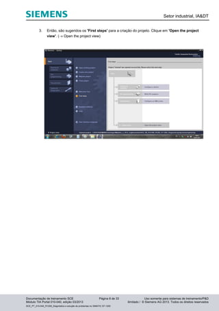 Setor industrial, IA&DT
Documentação de treinamento SCE Página 8 de 33 Uso somente para sistemas de treinamento/P&D
Módulo TIA Portal 010-040, edição 03/2013 ilimitado / © Siemens AG 2013. Todos os direitos reservados
SCE_PT_010-040_R1209_Diagnóstico e solução de problemas no SIMATIC S7-1200
3. Então, são sugeridos os 'First steps' para a criação do projeto. Clique em 'Open the project
view'. ( Open the project view)
 