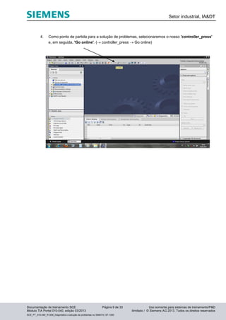 Setor industrial, IA&DT
Documentação de treinamento SCE Página 9 de 33 Uso somente para sistemas de treinamento/P&D
Módulo TIA Portal 010-040, edição 03/2013 ilimitado / © Siemens AG 2013. Todos os direitos reservados
SCE_PT_010-040_R1209_Diagnóstico e solução de problemas no SIMATIC S7-1200
4. Como ponto de partida para a solução de problemas, selecionaremos o nosso 'controller_press'
e, em seguida, 'Go online'. ( controller_press  Go online)
 