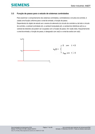 Setor industrial, IA&DT
Documentação de treinamento SCE Página 11 de 56 Uso somente para sistemas de treinamento/P&D
Módulo TIA Portal 010-060, edição 03/2013 ilimitado / © Siemens AG 2013. Todos os direitos reservados
SCE_PT_010-060_R1209_Engenharia de controle com o SIMATIC S7-1200
3.3 Função de passo para o estudo de sistemas controlados
Para examinar o comportamento dos sistemas controlados, controladores e circuitos de controle, é
usada uma função uniforme para o sinal de entrada, a função de passo.
Dependendo do objeto de estudo ser o exame do elemento do circuito de controle ou de todo o circuito
de controle, a variável controlada x(t), a variável manipulada y(t), a variável de referência w(t) ou a
variável de distúrbio z(t) podem ser ocupadas com a função de passo. Em razão disto, frequentemente
o sinal de entrada, a função de passo, é designado com xe(t) e o sinal de saída com xa(t).
para
para
 