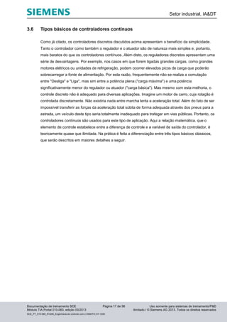 Setor industrial, IA&DT
Documentação de treinamento SCE Página 17 de 56 Uso somente para sistemas de treinamento/P&D
Módulo TIA Portal 010-060, edição 03/2013 ilimitado / © Siemens AG 2013. Todos os direitos reservados
SCE_PT_010-060_R1209_Engenharia de controle com o SIMATIC S7-1200
3.6 Tipos básicos de controladores contínuos
Como já citado, os controladores discretos discutidos acima apresentam o benefício da simplicidade.
Tanto o controlador como também o regulador e o atuador são de natureza mais simples e, portanto,
mais baratos do que os controladores contínuos. Além disto, os reguladores discretos apresentam uma
série de desvantagens. Por exemplo, nos casos em que forem ligadas grandes cargas, como grandes
motores elétricos ou unidades de refrigeração, podem ocorrer elevados picos de carga que poderão
sobrecarregar a fonte de alimentação. Por esta razão, frequentemente não se realiza a comutação
entre "Desliga" e "Liga", mas sim entre a potência plena ("carga máxima") e uma potência
significativamente menor do regulador ou atuador ("carga básica"). Mas mesmo com esta melhoria, o
controle discreto não é adequado para diversas aplicações. Imagine um motor de carro, cuja rotação é
controlada discretamente. Não existiria nada entre marcha lenta e aceleração total. Além do fato de ser
impossível transferir as forças da aceleração total súbita de forma adequada através dos pneus para a
estrada, um veículo deste tipo seria totalmente inadequado para trafegar em vias públicas. Portanto, os
controladores contínuos são usados para este tipo de aplicação. Aqui a relação matemática, que o
elemento de controle estabelece entre a diferença de controle e a variável de saída do controlador, é
teoricamente quase que ilimitada. Na prática é feita a diferenciação entre três tipos básicos clássicos,
que serão descritos em maiores detalhes a seguir.
 