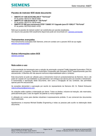 Setor industrial, IA&DT
Documentação de treinamento SCE Página 2 de 56 Uso somente para sistemas de treinamento/P&D
Módulo TIA Portal 010-060, edição 03/2013 ilimitado / © Siemens AG 2013. Todos os direitos reservados
SCE_PT_010-060_R1209_Engenharia de controle com o SIMATIC S7-1200
Pacotes de instrutor SCE deste documento
 SIMATIC S7-1200 AC/DC/RELAIS 6º "TIA Portal"
Nº de pedido: 6ES7214-1BE30-4AB3
 SIMATIC S7-1200 DC/DC/DC 6º "TIA Portal"
Nº de pedido: 6ES7214-1AE30-4AB3
 SIMATIC S7-SW para treinamento STEP 7 BASIC V11 Upgrade (para S7-1200) 6º "TIA Portal"
Nº de pedido: 6ES7822-0AA01-4YE0
Note que os pacotes de instrutor podem ser substituídos por pacotes atualizados.
Um resumo dos pacotes SCE atualmente disponíveis pode ser encontrado em: siemens.com/sce/tp
Treinamentos avançados
Para treinamentos avançados SCE Siemens, entre em contato com o parceiro SCE da sua região
siemens.com/sce/contact
Outras informações sobre SCE
siemens.com/sce
Nota sobre o uso
A documentação de treinamento para a solução de automação universal Totally Integrated Automation (TIA) foi
elaborada para o programa "Siemens Automation Cooperates with Education (SCE)" especificamente para fins
educacionais. A Siemens AG não assume nenhuma responsabilidade sobre o conteúdo.
Este documento só pode ser utilizado para o treinamento inicial em produtos/sistemas da Siemens. Isto é, ele
pode ser copiado em sua totalidade ou parcialmente e ser entregue aos alunos para uso durante o treinamento.
A transmissão e reprodução deste documento, bem como a divulgação de seu conteúdo, são permitidas
apenas para fins educacionais.
As exceções demandam a aprovação por escrito do representante da Siemens AG: Sr. Roland Scheuerer
roland.scheuerer@siemens.com.
As violações estão sujeitas a indenização por danos. Todos os direitos, inclusive da tradução, são reservados,
particularmente para o caso de registro de patente ou marca registrada.
A utilização em cursos para clientes industriais é expressamente proibida. O uso comercial dos documentos
não é autorizado.
Agradecemos à empresa Michael Dziallas Engineering e todas as pessoas pelo auxílio na elaboração deste
documento.
 