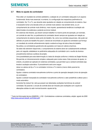 Setor industrial, IA&DT
Documentação de treinamento SCE Página 23 de 56 Uso somente para sistemas de treinamento/P&D
Módulo TIA Portal 010-060, edição 03/2013 ilimitado / © Siemens AG 2013. Todos os direitos reservados
SCE_PT_010-060_R1209_Engenharia de controle com o SIMATIC S7-1200
3.7 Meta no ajuste do controlador
Para obter um resultado de controle satisfatório, a seleção de um controlador adequado é um aspecto
fundamental. Ainda mais essencial, no entanto, é a configuração dos respectivos parâmetros do
controlador, Kp, Tn e Tv, que deverão estar ajustados em relação ao comportamento do sistema. Aqui
é necessário tomar uma decisão entre um controle muito estável, mas também lento, ou um
comportamento de controle muito dinâmico, mais inquieto, apresentando tendência à oscilação sob
determinadas circunstâncias e podendo se tornar instável.
Em sistemas não lineares, que devem sempre trabalhar no mesmo ponto de operação, por exemplo,
um controle de valor fixo, os parâmetros do controlador devem sempre ser ajustados em relação ao
comportamento do sistema neste ponto de trabalho. Se, como nos controles sequenciais, não puder ser
definido um ponto de trabalho fixo para ñ, deverá ser encontrado um ajuste de controlador que forneça
um resultado de controle suficientemente rápido e estável ao longo de toda a faixa de trabalho.
Na prática, os controladores geralmente são ajustados com base em valores empíricos.
Se estes não estiverem disponíveis, o comportamento do sistema deve ser cuidadosamente analisado
para, em seguida, estabelecer os parâmetros adequados do controlador com o auxílio de diversos
procedimentos teóricos e práticos de projeto.
Uma possibilidade para esta determinação é o teste de vibração conforme o método de Ziegler-Nichols.
Ele permite um dimensionamento simples e adequado para muitos casos. Este processo de ajuste, no
entanto, só poderá ser aplicado em sistemas controlados, que permitam que a variável controlada seja
levada à oscilação automática. O procedimento será como segue:
deixar os valores de Kp e Tv no controlador mínimos e Tn máximo (menor efeito possível do
controlador).
Ajustar o sistema controlado manualmente conforme o ponto de operação desejado (início da operação
do controlador).
Ajustar a variável manipulada do controlador manualmente conforme o valor predefinido e alterar para o
modo automático.
Aumentar Kp (reduzir Xp ) até que possam ser detectadas oscilações harmônicas da variável
controlada. Se possível, o circuito de controle deve ser induzido para oscilações com a ajuda de
alterações súbitas do valor nominal durante o ajuste de Kp.
* Texto da Informação técnica SAMSON - L102 - Controladores e sistemas controlados, edição: agosto de 2000
(http://www.samson.de/pdf_en/l102en.pdf)
 