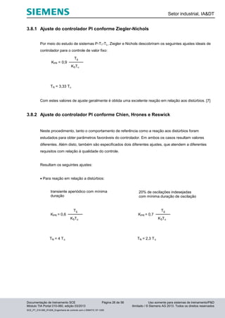 Setor industrial, IA&DT
Documentação de treinamento SCE Página 26 de 56 Uso somente para sistemas de treinamento/P&D
Módulo TIA Portal 010-060, edição 03/2013 ilimitado / © Siemens AG 2013. Todos os direitos reservados
SCE_PT_010-060_R1209_Engenharia de controle com o SIMATIC S7-1200
3.8.1 Ajuste do controlador PI conforme Ziegler-Nichols
Por meio do estudo de sistemas P-T1-TL, Ziegler e Nichols descobriram os seguintes ajustes ideais de
controlador para o controle de valor fixo:
KSTu
Tg
KPR = 0,9
TN = 3,33 Tu
Com estes valores de ajuste geralmente é obtida uma excelente reação em relação aos distúrbios. [7]
3.8.2 Ajuste do controlador PI conforme Chien, Hrones e Reswick
Neste procedimento, tanto o comportamento de referência como a reação aos distúrbios foram
estudados para obter parâmetros favoráveis do controlador. Em ambos os casos resultam valores
diferentes. Além disto, também são especificados dois diferentes ajustes, que atendem a diferentes
requisitos com relação à qualidade do controle.
Resultam os seguintes ajustes:
 Para reação em relação a distúrbios:
KSTu
Tg
KPR = 0,6
TN = 4 Tu
transiente aperiódico com mínima
duração
KSTu
Tg
KPR = 0,7
TN = 2,3 Tu
20% de oscilações indesejadas
com mínima duração de oscilação
 