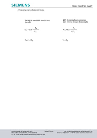 Setor industrial, IA&DT
Documentação de treinamento SCE Página 27 de 56 Uso somente para sistemas de treinamento/P&D
Módulo TIA Portal 010-060, edição 03/2013 ilimitado / © Siemens AG 2013. Todos os direitos reservados
SCE_PT_010-060_R1209_Engenharia de controle com o SIMATIC S7-1200
 Para comportamento de referência:
KSTu
Tg
KPR = 0,35
TN = 1,2 Tg
transiente aperiódico com mínima
duração
KSTu
Tg
KPR = 0,6
TN = Tg
20% de oscilações indesejadas
com mínima duração de oscilação
 