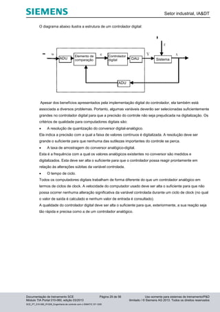 Setor industrial, IA&DT
Documentação de treinamento SCE Página 29 de 56 Uso somente para sistemas de treinamento/P&D
Módulo TIA Portal 010-060, edição 03/2013 ilimitado / © Siemens AG 2013. Todos os direitos reservados
SCE_PT_010-060_R1209_Engenharia de controle com o SIMATIC S7-1200
O diagrama abaixo ilustra a estrutura de um controlador digital:
Apesar dos benefícios apresentados pela implementação digital do controlador, ela também está
associada a diversos problemas. Portanto, algumas variáveis deverão ser selecionadas suficientemente
grandes no controlador digital para que a precisão do controle não seja prejudicada na digitalização. Os
critérios de qualidade para computadores digitais são:
 A resolução de quantização do conversor digital-analógico.
Ela indica a precisão com a qual a faixa de valores contínuos é digitalizada. A resolução deve ser
grande o suficiente para que nenhuma das sutilezas importantes do controle se perca.
 A taxa de amostragem do conversor analógico-digital.
Esta é a frequência com a qual os valores analógicos existentes no conversor são medidos e
digitalizados. Esta deve ser alta o suficiente para que o controlador possa reagir prontamente em
relação às alterações súbitas da variável controlada.
 O tempo de ciclo.
Todos os computadores digitais trabalham de forma diferente do que um controlador analógico em
termos de ciclos de clock. A velocidade do computador usado deve ser alta o suficiente para que não
possa ocorrer nenhuma alteração significativa da variável controlada durante um ciclo de clock (no qual
o valor de saída é calculado e nenhum valor de entrada é consultado).
A qualidade do controlador digital deve ser alta o suficiente para que, exteriormente, a sua reação seja
tão rápida e precisa como a de um controlador analógico.
Elemento de
comparação
Controlador
digital SistemaDAU
ADU
ADU
ADU
Elemento de
comparação
Controlador
digital DAU Sistema
ADU
 