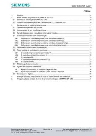 Setor industrial, IA&DT
Documentação de treinamento SCE Página 3 de 56 Uso somente para sistemas de treinamento/P&D
Módulo TIA Portal 010-060, edição 03/2013 ilimitado / © Siemens AG 2013. Todos os direitos reservados
SCE_PT_010-060_R1209_Engenharia de controle com o SIMATIC S7-1200
PÁGINA:
1. Prefácio.......................................................................................................................................................4
2. Notas sobre a programação do SIMATIC S7-1200....................................................................................6
2.1 Sistema de automação SIMATIC S7-1200.................................................................................................6
2.2 Software de programação STEP 7 Professional V11 (TIA Portal V11)......................................................6
3. Fundamentos da engenharia de controle...................................................................................................7
3.1 Tarefas da engenharia de controle.............................................................................................................7
3.2 Componentes de um circuito de controle...................................................................................................8
3.3 Função de passo para o estudo de sistemas controlados .......................................................................11
3.4 Sistemas controlados com compensação................................................................................................12
3.4.1 Sistema com controlador proporcional sem atraso de tempo .........................................................12
3.4.2 Sistema com controlador proporcional sem atraso de tempo .........................................................13
3.4.3 Sistema com controlador proporcional com dois atrasos de tempo................................................14
3.4.4 Sistema com controlador proporcional com n atrasos de tempo ....................................................15
3.5 Sistemas controlados sem compensação................................................................................................16
3.6 Tipos básicos de controladores contínuos ...............................................................................................17
3.6.1 O controlador proporcional (controlador P)......................................................................................18
3.6.2 O controlador integral (controlador I) ...............................................................................................20
3.6.3 O controlador PI...............................................................................................................................21
3.6.4 O controlador diferencial (controlador D).........................................................................................22
3.6.5 O controlador PID ............................................................................................................................22
3.7 Meta no ajuste do controlador ..................................................................................................................23
3.8 Ajustes dos sistemas controlados ............................................................................................................25
3.8.1 Ajuste do controlador PI conforme Ziegler-Nichols .........................................................................26
3.8.2 Ajuste do controlador PI conforme Chien, Hrones e Reswick .........................................................26
3.9 Controladores digitais...............................................................................................................................28
4. Exemplo de tarefa para controle do nível de preenchimento em um tanque...........................................30
5. Programação do controle de nível de preenchimento para o SIMATIC S7-1200 ....................................31
 