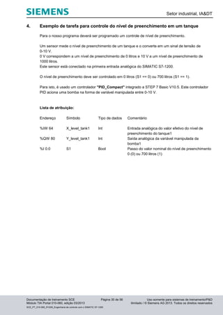 Setor industrial, IA&DT
Documentação de treinamento SCE Página 30 de 56 Uso somente para sistemas de treinamento/P&D
Módulo TIA Portal 010-060, edição 03/2013 ilimitado / © Siemens AG 2013. Todos os direitos reservados
SCE_PT_010-060_R1209_Engenharia de controle com o SIMATIC S7-1200
4. Exemplo de tarefa para controle do nível de preenchimento em um tanque
Para o nosso programa deverá ser programado um controle de nível de preenchimento.
Um sensor mede o nível de preenchimento de um tanque e o converte em um sinal de tensão de
0-10 V.
0 V correspondem a um nível de preenchimento de 0 litros e 10 V a um nível de preenchimento de
1000 litros.
Este sensor está conectado na primeira entrada analógica do SIMATIC S7-1200.
O nível de preenchimento deve ser controlado em 0 litros (S1 == 0) ou 700 litros (S1 == 1).
Para isto, é usado um controlador "PID_Compact" integrado a STEP 7 Basic V10.5. Este controlador
PID aciona uma bomba na forma de variável manipulada entre 0-10 V.
Lista de atribuição:
Endereço Símbolo Tipo de dados Comentário
%IW 64 X_level_tank1 Int Entrada analógica do valor efetivo do nível de
preenchimento do tanque1
%QW 80 Y_level_tank1 Int Saída analógica da variável manipulada da
bomba1
%I 0.0 S1 Bool Passo do valor nominal do nível de preenchimento
0 (0) ou 700 litros (1)
 