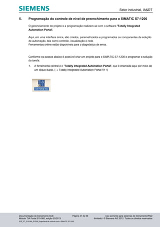 Setor industrial, IA&DT
Documentação de treinamento SCE Página 31 de 56 Uso somente para sistemas de treinamento/P&D
Módulo TIA Portal 010-060, edição 03/2013 ilimitado / © Siemens AG 2013. Todos os direitos reservados
SCE_PT_010-060_R1209_Engenharia de controle com o SIMATIC S7-1200
5. Programação do controle de nível de preenchimento para o SIMATIC S7-1200
O gerenciamento do projeto e a programação realizam-se com o software 'Totally Integrated
Automation Portal'.
Aqui, em uma interface única, são criados, parametrizados e programados os componentes da solução
de automação, tais como controle, visualização e rede.
Ferramentas online estão disponíveis para o diagnóstico de erros.
Conforme os passos abaixo é possível criar um projeto para o SIMATIC S7-1200 e programar a solução
da tarefa:
1. A ferramenta central é o 'Totally Integrated Automation Portal', que é chamada aqui por meio de
um clique duplo. ( Totally Integrated Automation Portal V11)
 