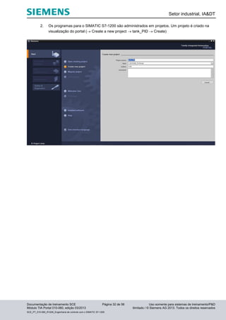 Setor industrial, IA&DT
Documentação de treinamento SCE Página 32 de 56 Uso somente para sistemas de treinamento/P&D
Módulo TIA Portal 010-060, edição 03/2013 ilimitado / © Siemens AG 2013. Todos os direitos reservados
SCE_PT_010-060_R1209_Engenharia de controle com o SIMATIC S7-1200
2. Os programas para o SIMATIC S7-1200 são administrados em projetos. Um projeto é criado na
visualização do portal ( Create a new project  tank_PID  Create)
 