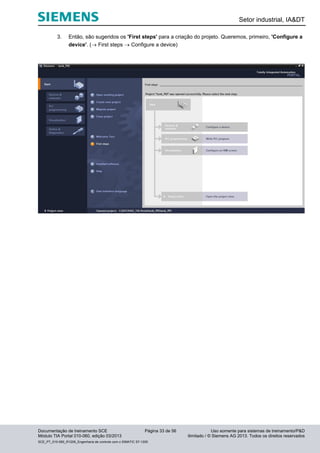 Setor industrial, IA&DT
Documentação de treinamento SCE Página 33 de 56 Uso somente para sistemas de treinamento/P&D
Módulo TIA Portal 010-060, edição 03/2013 ilimitado / © Siemens AG 2013. Todos os direitos reservados
SCE_PT_010-060_R1209_Engenharia de controle com o SIMATIC S7-1200
3. Então, são sugeridos os 'First steps' para a criação do projeto. Queremos, primeiro, 'Configure a
device'. ( First steps  Configure a device)
 