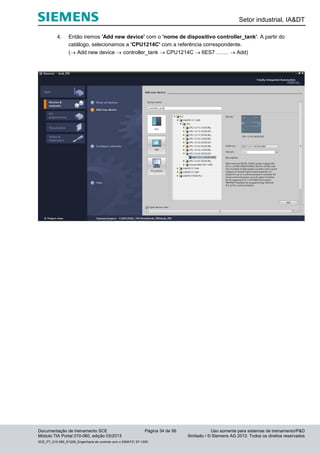 Setor industrial, IA&DT
Documentação de treinamento SCE Página 34 de 56 Uso somente para sistemas de treinamento/P&D
Módulo TIA Portal 010-060, edição 03/2013 ilimitado / © Siemens AG 2013. Todos os direitos reservados
SCE_PT_010-060_R1209_Engenharia de controle com o SIMATIC S7-1200
4. Então iremos 'Add new device' com o 'nome de dispositivo controller_tank'. A partir do
catálogo, selecionamos a 'CPU1214C' com a referência correspondente.
( Add new device  controller_tank  CPU1214C  6ES7 …….  Add)
 