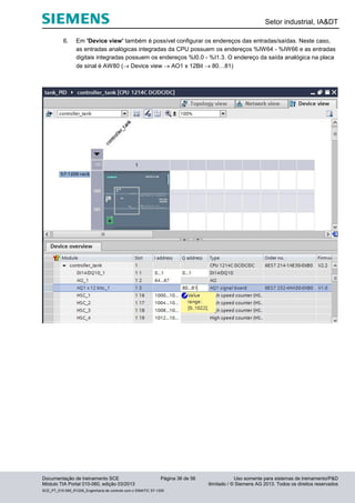 Setor industrial, IA&DT
Documentação de treinamento SCE Página 36 de 56 Uso somente para sistemas de treinamento/P&D
Módulo TIA Portal 010-060, edição 03/2013 ilimitado / © Siemens AG 2013. Todos os direitos reservados
SCE_PT_010-060_R1209_Engenharia de controle com o SIMATIC S7-1200
6. Em 'Device view' também é possível configurar os endereços das entradas/saídas. Neste caso,
as entradas analógicas integradas da CPU possuem os endereços %IW64 - %IW66 e as entradas
digitais integradas possuem os endereços %I0.0 - %I1.3. O endereço da saída analógica na placa
de sinal é AW80 ( Device view  AO1 x 12Bit  80…81)
 