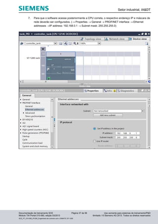 Setor industrial, IA&DT
Documentação de treinamento SCE Página 37 de 56 Uso somente para sistemas de treinamento/P&D
Módulo TIA Portal 010-060, edição 03/2013 ilimitado / © Siemens AG 2013. Todos os direitos reservados
SCE_PT_010-060_R1209_Engenharia de controle com o SIMATIC S7-1200
7. Para que o software acesse posteriormente a CPU correta, o respectivo endereço IP e máscara de
rede deverão ser configurados. ( Properties  General  PROFINET interface  Ethernet
addresses IP address: 192.168.0.1  Subnet mask: 255.255.255.0)
 