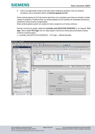 Setor industrial, IA&DT
Documentação de treinamento SCE Página 38 de 56 Uso somente para sistemas de treinamento/P&D
Módulo TIA Portal 010-060, edição 03/2013 ilimitado / © Siemens AG 2013. Todos os direitos reservados
SCE_PT_010-060_R1209_Engenharia de controle com o SIMATIC S7-1200
8. Como na programação moderna não são usados endereços absolutos, mas sim variáveis
simbólicas, aqui é necessário definir as Variáveis globais do CLP.
Estas variáveis globais do CLP são nomes descritivos com comentário para todas as entradas e saídas
usadas no programa. Posteriormente, as variáveis globais do CLP poderão ser acessadas através dos
respectivos nomes durante a programação.
Estas variáveis globais podem ser usadas em todo o programa e em todos os blocos.
Para tal, na árvore do projeto, selecione 'controller_tank [CPU1214C DC/DC/DC]’ e, em seguida, 'PLC
tags'. Abra a tabela 'PLC tags' com um clique duplo e insira ali os nomes para as entradas e saídas
conforme mostrado abaixo.
( controller_tank [CPU1214C DC/DC/DC]'  PLC tags  Default tag table)
 