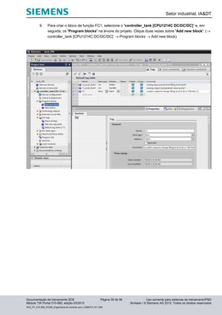 Setor industrial, IA&DT
Documentação de treinamento SCE Página 39 de 56 Uso somente para sistemas de treinamento/P&D
Módulo TIA Portal 010-060, edição 03/2013 ilimitado / © Siemens AG 2013. Todos os direitos reservados
SCE_PT_010-060_R1209_Engenharia de controle com o SIMATIC S7-1200
9. Para criar o bloco de função FC1, selecione o 'controller_tank [CPU1214C DC/DC/DC]’ e, em
seguida, os 'Program blocks' na árvore do projeto. Clique duas vezes sobre 'Add new block'. (
controller_tank [CPU1214C DC/DC/DC]’  Program blocks  Add new block)
 