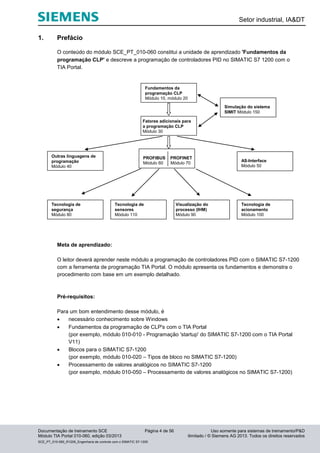 Setor industrial, IA&DT
Documentação de treinamento SCE Página 4 de 56 Uso somente para sistemas de treinamento/P&D
Módulo TIA Portal 010-060, edição 03/2013 ilimitado / © Siemens AG 2013. Todos os direitos reservados
SCE_PT_010-060_R1209_Engenharia de controle com o SIMATIC S7-1200
1. Prefácio
O conteúdo do módulo SCE_PT_010-060 constitui a unidade de aprendizado 'Fundamentos da
programação CLP' e descreve a programação de controladores PID no SIMATIC S7 1200 com o
TIA Portal.
Meta de aprendizado:
O leitor deverá aprender neste módulo a programação de controladores PID com o SIMATIC S7-1200
com a ferramenta de programação TIA Portal. O módulo apresenta os fundamentos e demonstra o
procedimento com base em um exemplo detalhado.
Pré-requisitos:
Para um bom entendimento desse módulo, é
 necessário conhecimento sobre Windows
 Fundamentos da programação de CLP's com o TIA Portal
(por exemplo, módulo 010-010 - Programação 'startup' do SIMATIC S7-1200 com o TIA Portal
V11)
 Blocos para o SIMATIC S7-1200
(por exemplo, módulo 010-020 – Tipos de bloco no SIMATIC S7-1200)
 Processamento de valores analógicos no SIMATIC S7-1200
(por exemplo, módulo 010-050 – Processamento de valores analógicos no SIMATIC S7-1200)
Fatores adicionais para
a programação CLP
Módulo 30
Fundamentos da
programação CLP
Módulo 10, módulo 20
PROFIBUS PROFINET
Módulo 60 Módulo 70
AS-Interface
Módulo 50
Tecnologia de
segurança
Módulo 80
Tecnologia de
acionamento
Módulo 100
Visualização do
processo (IHM)
Módulo 90
Tecnologia de
sensores
Módulo 110
Simulação do sistema
SIMIT Módulo 150
Outras linguagens de
programação
Módulo 40
 