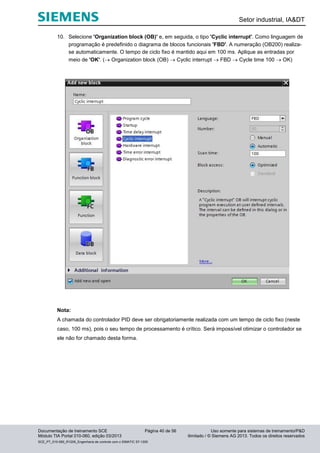 Setor industrial, IA&DT
Documentação de treinamento SCE Página 40 de 56 Uso somente para sistemas de treinamento/P&D
Módulo TIA Portal 010-060, edição 03/2013 ilimitado / © Siemens AG 2013. Todos os direitos reservados
SCE_PT_010-060_R1209_Engenharia de controle com o SIMATIC S7-1200
10. Selecione 'Organization block (OB)' e, em seguida, o tipo 'Cyclic interrupt'. Como linguagem de
programação é predefinido o diagrama de blocos funcionais 'FBD'. A numeração (OB200) realiza-
se automaticamente. O tempo de ciclo fixo é mantido aqui em 100 ms. Aplique as entradas por
meio de 'OK'. ( Organization block (OB)  Cyclic interrupt  FBD  Cycle time 100  OK)
Nota:
A chamada do controlador PID deve ser obrigatoriamente realizada com um tempo de ciclo fixo (neste
caso, 100 ms), pois o seu tempo de processamento é crítico. Será impossível otimizar o controlador se
ele não for chamado desta forma.
 