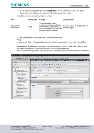 Setor industrial, IA&DT
Documentação de treinamento SCE Página 41 de 56 Uso somente para sistemas de treinamento/P&D
Módulo TIA Portal 010-060, edição 03/2013 ilimitado / © Siemens AG 2013. Todos os direitos reservados
SCE_PT_010-060_R1209_Engenharia de controle com o SIMATIC S7-1200
11. O bloco de organização 'Cyclic interrupt'[OB200]’ é aberto automaticamente. Antes de ser
possível gravar o programa, é necessário definir as suas variáveis locais.
Neste bloco só pode ser usado um tipo de variável:
Tipo Designação Função Disponível em
Dados locais
temporários
Temp
Variáveis usadas para o
armazenamento de resultados
intermediários temporários. Os
dados temporários são mantidos
somente durante um ciclo.
Funções, blocos de função e blocos
de organização
12. No nosso exemplo, só é necessária a seguinte variável local.
Temp:
w_level_tank1 Real Esta variável armazena o setpoint para o tanque1 como valor intermediário
Neste exemplo, é novamente importante o uso do tipo de dados correto, o Real; caso contrário, este
não será compatível com o bloco de controlador PID no programa seguinte.
Para uma melhor compreensão, todas as variáveis locais devem ser acompanhadas de um comentário.
 