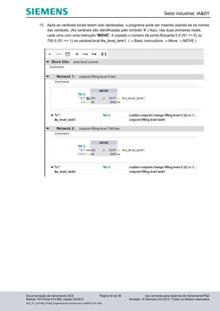 Setor industrial, IA&DT
Documentação de treinamento SCE Página 42 de 56 Uso somente para sistemas de treinamento/P&D
Módulo TIA Portal 010-060, edição 03/2013 ilimitado / © Siemens AG 2013. Todos os direitos reservados
SCE_PT_010-060_R1209_Engenharia de controle com o SIMATIC S7-1200
13. Após as variáveis locais terem sido declaradas, o programa pode ser inserido usando-se os nomes
das variáveis. (As variáveis são identificadas pelo símbolo '#'.) Aqui, nas duas primeiras redes,
cada uma com uma instrução 'MOVE', é copiado o número de ponto flutuante 0.0 (S1 == 0) ou
700.0 (S1 == 1) na variável local #w_level_tank1. ( Basic instructions  Move  MOVE )
 