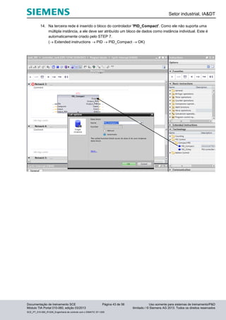 Setor industrial, IA&DT
Documentação de treinamento SCE Página 43 de 56 Uso somente para sistemas de treinamento/P&D
Módulo TIA Portal 010-060, edição 03/2013 ilimitado / © Siemens AG 2013. Todos os direitos reservados
SCE_PT_010-060_R1209_Engenharia de controle com o SIMATIC S7-1200
14. Na terceira rede é inserido o bloco do controlador 'PID_Compact'. Como ele não suporta uma
múltipla instância, a ele deve ser atribuído um bloco de dados como instância individual. Este é
automaticamente criado pelo STEP 7.
( Extended instructions  PID  PID_Compact  OK)
 