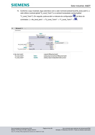Setor industrial, IA&DT
Documentação de treinamento SCE Página 44 de 56 Uso somente para sistemas de treinamento/P&D
Módulo TIA Portal 010-060, edição 03/2013 ilimitado / © Siemens AG 2013. Todos os direitos reservados
SCE_PT_010-060_R1209_Engenharia de controle com o SIMATIC S7-1200
15. Conforme o aqui mostrado, ligue este bloco com o valor nominal (variável local #w_level_tank1), o
valor efetivo (variável global "X_Level_Tank1") e a variável manipulada (variável global
"Y_Level_Tank1"). Em seguida, pode-se abrir a máscara de configuração ' ' do bloco do
controlador. ( #w_level_tank1  "X_Level_Tank1"  "Y_Level_Tank1"  )
 
