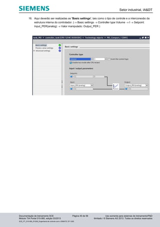 Setor industrial, IA&DT
Documentação de treinamento SCE Página 45 de 56 Uso somente para sistemas de treinamento/P&D
Módulo TIA Portal 010-060, edição 03/2013 ilimitado / © Siemens AG 2013. Todos os direitos reservados
SCE_PT_010-060_R1209_Engenharia de controle com o SIMATIC S7-1200
16. Aqui deverão ser realizadas as 'Basic settings', tais como o tipo de controle e a interconexão da
estrutura interna do controlador. ( Basic settings  Controller type Volume  l  Setpoint:
Input_PER(analog)  Valor manipulado: Output_PER )
 