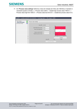 Setor industrial, IA&DT
Documentação de treinamento SCE Página 46 de 56 Uso somente para sistemas de treinamento/P&D
Módulo TIA Portal 010-060, edição 03/2013 ilimitado / © Siemens AG 2013. Todos os direitos reservados
SCE_PT_010-060_R1209_Engenharia de controle com o SIMATIC S7-1200
17. Em 'Process value settings' definimos a faixa de medição de 0 litros até 1000 litros. E também é
necessário ajustar os limites. ( Process value settins  Scaled high process value 1000.0 l 
Process value high limit 1000.0 l  Process value low limit 0.0 l  Scaled low process value 0.0 l)
 