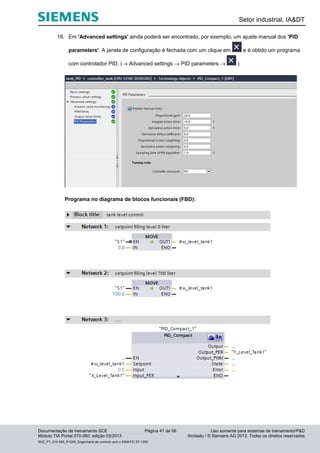 Setor industrial, IA&DT
Documentação de treinamento SCE Página 47 de 56 Uso somente para sistemas de treinamento/P&D
Módulo TIA Portal 010-060, edição 03/2013 ilimitado / © Siemens AG 2013. Todos os direitos reservados
SCE_PT_010-060_R1209_Engenharia de controle com o SIMATIC S7-1200
18. Em 'Advanced settings' ainda poderá ser encontrado, por exemplo, um ajuste manual dos 'PID
parameters'. A janela de configuração é fechada com um clique em e é obtido um programa
com controlador PID. ( Advanced settings  PID parameters  )
Programa no diagrama de blocos funcionais (FBD):
 