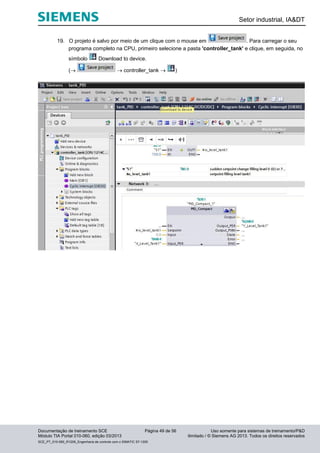 Setor industrial, IA&DT
Documentação de treinamento SCE Página 49 de 56 Uso somente para sistemas de treinamento/P&D
Módulo TIA Portal 010-060, edição 03/2013 ilimitado / © Siemens AG 2013. Todos os direitos reservados
SCE_PT_010-060_R1209_Engenharia de controle com o SIMATIC S7-1200
19. O projeto é salvo por meio de um clique com o mouse em . Para carregar o seu
programa completo na CPU, primeiro selecione a pasta 'controller_tank' e clique, em seguida, no
símbolo Download to device.
(  controller_tank  )
 