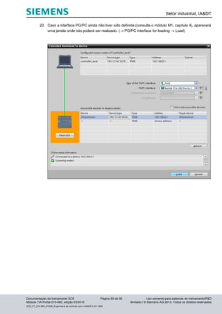 Setor industrial, IA&DT
Documentação de treinamento SCE Página 50 de 56 Uso somente para sistemas de treinamento/P&D
Módulo TIA Portal 010-060, edição 03/2013 ilimitado / © Siemens AG 2013. Todos os direitos reservados
SCE_PT_010-060_R1209_Engenharia de controle com o SIMATIC S7-1200
20. Caso a interface PG/PC ainda não tiver sido definida (consulte o módulo M1, capítulo 4), aparecerá
uma janela onde isto poderá ser realizado. ( PG/PC interface for loading  Load)
 