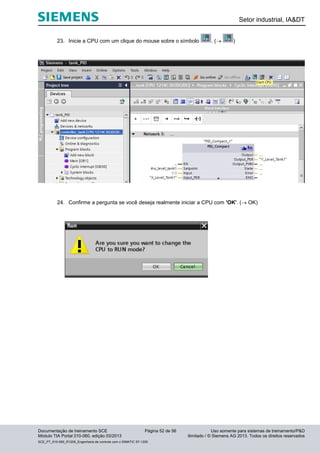 Setor industrial, IA&DT
Documentação de treinamento SCE Página 52 de 56 Uso somente para sistemas de treinamento/P&D
Módulo TIA Portal 010-060, edição 03/2013 ilimitado / © Siemens AG 2013. Todos os direitos reservados
SCE_PT_010-060_R1209_Engenharia de controle com o SIMATIC S7-1200
23. Inicie a CPU com um clique do mouse sobre o símbolo . ( )
24. Confirme a pergunta se você deseja realmente iniciar a CPU com 'OK'. ( OK)
 