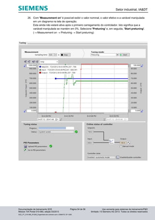 Setor industrial, IA&DT
Documentação de treinamento SCE Página 54 de 56 Uso somente para sistemas de treinamento/P&D
Módulo TIA Portal 010-060, edição 03/2013 ilimitado / © Siemens AG 2013. Todos os direitos reservados
SCE_PT_010-060_R1209_Engenharia de controle com o SIMATIC S7-1200
26. Com 'Measurement on' é possível exibir o valor nominal, o valor efetivo e a variável manipulada
em um diagrama na tela de operação.
Esta ainda não estará ativa após o primeiro carregamento do controlador. Isto significa que a
variável manipulada se mantém em 0%. Selecione 'Pretuning' e, em seguida, 'Start pretuning'.
( Measurement on  Pretuning  Start pretuning)
 