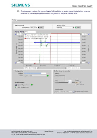 Setor industrial, IA&DT
Documentação de treinamento SCE Página 55 de 56 Uso somente para sistemas de treinamento/P&D
Módulo TIA Portal 010-060, edição 03/2013 ilimitado / © Siemens AG 2013. Todos os direitos reservados
SCE_PT_010-060_R1209_Engenharia de controle com o SIMATIC S7-1200
27. O autoajuste é iniciado. No campo 'Status' são exibidas as atuais etapas de trabalho e os erros
ocorridos. A barra de progresso mostra o progresso da etapa de trabalho atual.
 