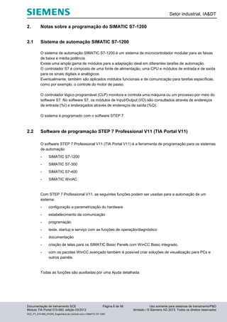 Setor industrial, IA&DT
Documentação de treinamento SCE Página 6 de 56 Uso somente para sistemas de treinamento/P&D
Módulo TIA Portal 010-060, edição 03/2013 ilimitado / © Siemens AG 2013. Todos os direitos reservados
SCE_PT_010-060_R1209_Engenharia de controle com o SIMATIC S7-1200
2. Notas sobre a programação do SIMATIC S7-1200
2.1 Sistema de automação SIMATIC S7-1200
O sistema de automação SIMATIC S7-1200 é um sistema de microcontrolador modular para as faixas
de baixa e média potência.
Existe uma ampla gama de módulos para a adaptação ideal em diferentes tarefas de automação.
O controlador S7 é composto de uma fonte de alimentação, uma CPU e módulos de entrada e de saída
para os sinais digitais e analógicos.
Eventualmente, também são aplicados módulos funcionais e de comunicação para tarefas específicas,
como por exemplo, o controle do motor de passo.
O controlador lógico programável (CLP) monitora e controla uma máquina ou um processo por meio do
software S7. No software S7, os módulos de Input/Output (I/O) são consultados através de endereços
de entrada (%I) e endereçados através de endereços de saída (%Q).
O sistema é programado com o software STEP 7.
2.2 Software de programação STEP 7 Professional V11 (TIA Portal V11)
O software STEP 7 Professional V11 (TIA Portal V11) é a ferramenta de programação para os sistemas
de automação
- SIMATIC S7-1200
- SIMATIC S7-300
- SIMATIC S7-400
- SIMATIC WinAC
Com STEP 7 Professional V11, as seguintes funções podem ser usadas para a automação de um
sistema:
- configuração e parametrização do hardware
- estabelecimento da comunicação
- programação
- teste, startup e serviço com as funções de operação/diagnóstico
- documentação
- criação de telas para os SIMATIC Basic Panels com WinCC Basic integrado.
- com os pacotes WinCC avançado também é possível criar soluções de visualização para PCs e
outros painéis
Todas as funções são auxiliadas por uma Ajuda detalhada.
 