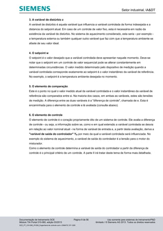 Setor industrial, IA&DT
Documentação de treinamento SCE Página 9 de 56 Uso somente para sistemas de treinamento/P&D
Módulo TIA Portal 010-060, edição 03/2013 ilimitado / © Siemens AG 2013. Todos os direitos reservados
SCE_PT_010-060_R1209_Engenharia de controle com o SIMATIC S7-1200
3. A variável de distúrbio z
A variável de distúrbio é aquela variável que influencia a variável controlada de forma indesejada e a
distancia do setpoint atual. Em caso de um controle de valor fixo, esta é necessária em razão da
existência da variável de distúrbio. No sistema de aquecimento considerado, esta seria - por exemplo -
a temperatura externa ou também qualquer outra variável que faz com que a temperatura ambiente se
afaste de seu valor ideal.
4. O setpoint w
O setpoint é o valor desejado que a variável controlada deve apresentar naquele momento. Deve-se
notar que o setpoint em um controle de valor sequencial pode se alterar constantemente em
determinadas circunstâncias. O valor medido determinado pelo dispositivo de medição quando a
variável controlada corresponde exatamente ao setpoint é o valor instantâneo da variável de referência.
No exemplo, o setpoint é a temperatura ambiente desejada no momento.
5. O elemento de comparação
Este é o ponto no qual o valor medido atual da variável controlada e o valor instantâneo da variável de
referência são comparados entre si. Na maioria dos casos, em ambas as variáveis, estes são tensões
de medição. A diferença entre as duas variáveis é a "diferença de controle", chamada de e. Esta é
encaminhada para o elemento de controle e lá avaliada (consulte abaixo).
6. O elemento de controle
O elemento de controle é o coração propriamente dito de um sistema de controle. Ele avalia a diferença
de controle - ou seja, a informação sobre se, como e em qual extensão a variável controlada se desvia
em relação ao valor nominal atual - na forma de variável de entrada e, a partir desta avaliação, deriva a
"variável de saída do controlador" YR por meio da qual a variável controlada será influenciada. No
exemplo do sistema de aquecimento, a variável de saída do controlador é a tensão para o motor do
misturador.
Como o elemento de controle determina a variável de saída do controlador a partir da diferença de
controle é o principal critério de um controle. A parte II irá tratar deste tema de forma mais detalhada.
 