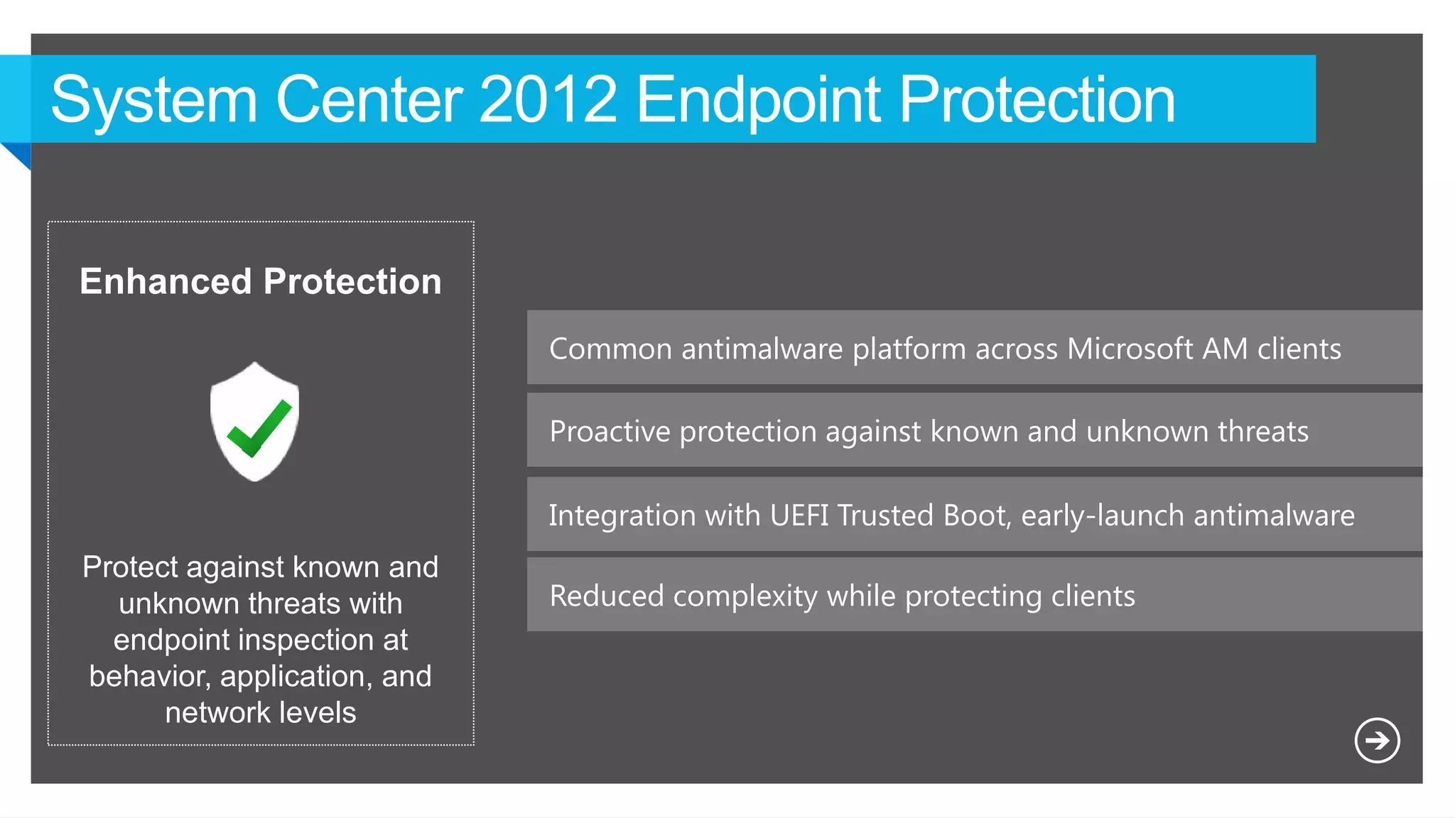 Common antimalware platform across Microsoft AM clients
Proactive protection against known and unknown threats
Reduced complexity while protecting clients
Enhanced Protection
Protect against known and
unknown threats with
endpoint inspection at
behavior, application, and
network levels
Integration with UEFI Trusted Boot, early-launch antimalware
 