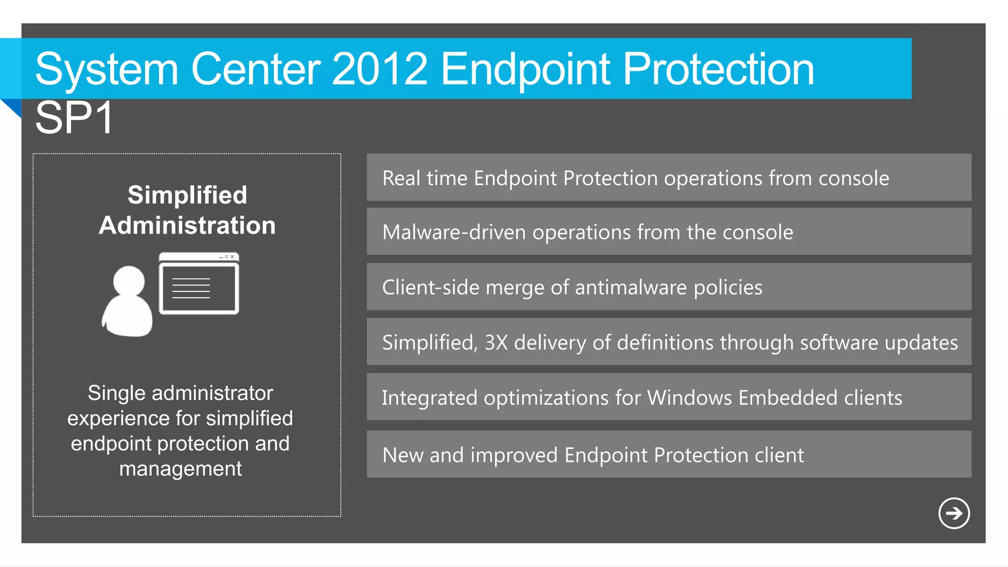 Real time Endpoint Protection operations from console
Simplified
Administration
Single administrator
experience for simplified
endpoint protection and
management
Simplified, 3X delivery of definitions through software updates
Malware-driven operations from the console
Client-side merge of antimalware policies
Integrated optimizations for Windows Embedded clients
New and improved Endpoint Protection client
 