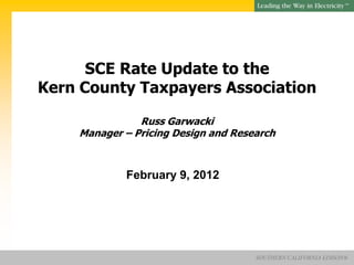 SM




      SCE Rate Update to the
Kern County Taxpayers Association

               Russ Garwacki
    Manager – Pricing Design and Research



            February 9, 2012




                                     SOUTHERN CALIFORNIA EDISON®
 
