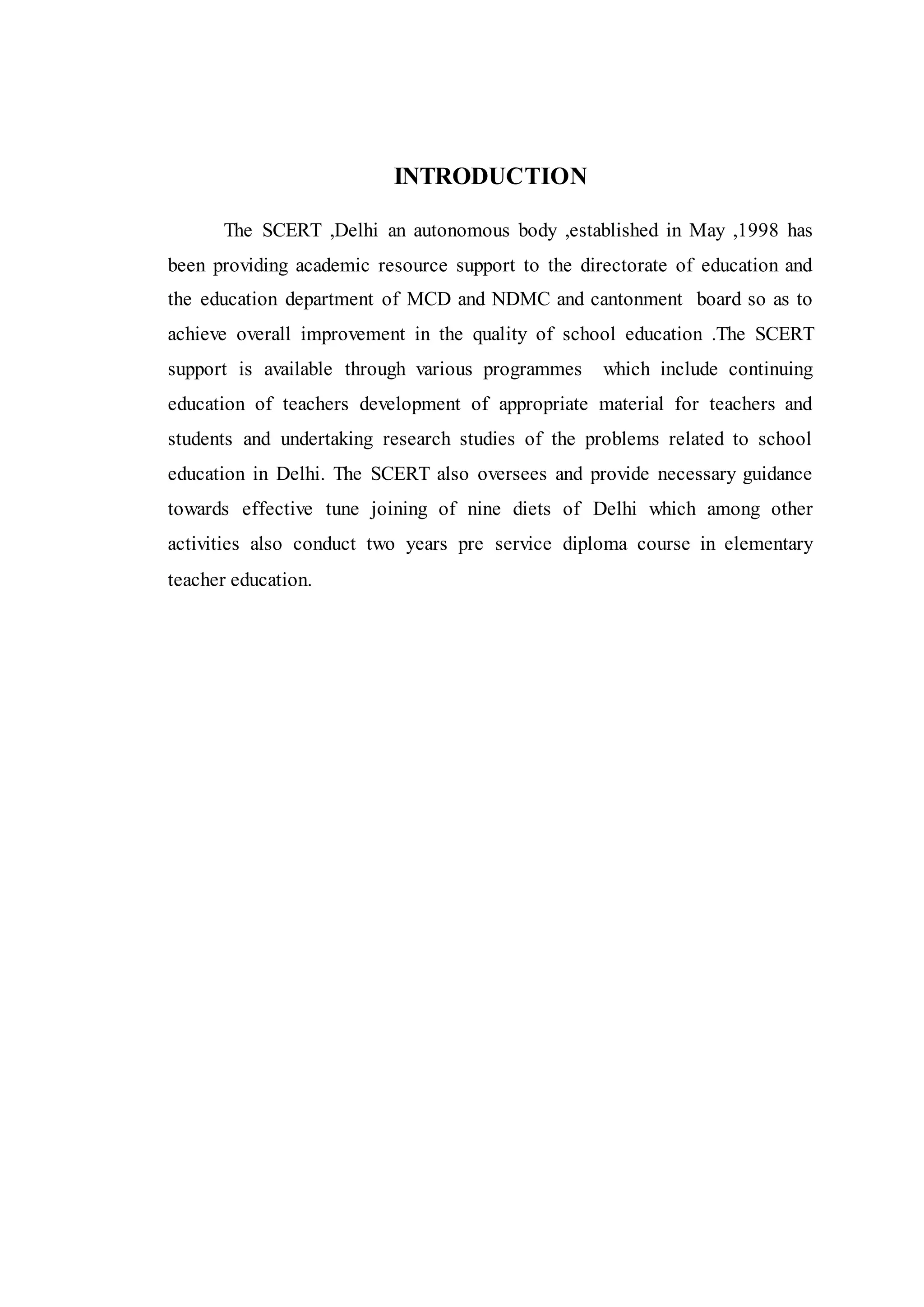 INTRODUCTION
The SCERT ,Delhi an autonomous body ,established in May ,1998 has
been providing academic resource support to the directorate of education and
the education department of MCD and NDMC and cantonment board so as to
achieve overall improvement in the quality of school education .The SCERT
support is available through various programmes which include continuing
education of teachers development of appropriate material for teachers and
students and undertaking research studies of the problems related to school
education in Delhi. The SCERT also oversees and provide necessary guidance
towards effective tune joining of nine diets of Delhi which among other
activities also conduct two years pre service diploma course in elementary
teacher education.
 