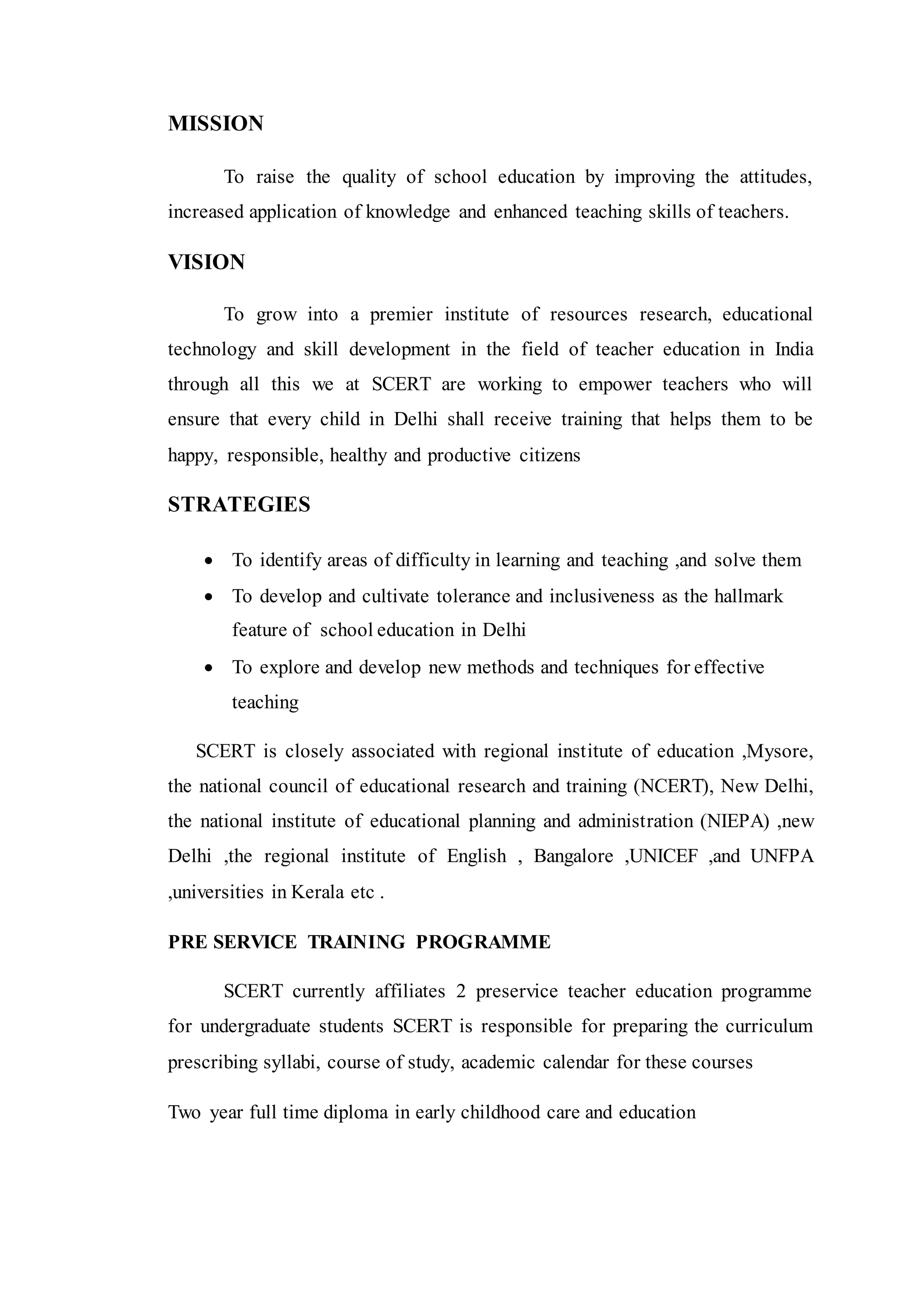 MISSION
To raise the quality of school education by improving the attitudes,
increased application of knowledge and enhanced teaching skills of teachers.
VISION
To grow into a premier institute of resources research, educational
technology and skill development in the field of teacher education in India
through all this we at SCERT are working to empower teachers who will
ensure that every child in Delhi shall receive training that helps them to be
happy, responsible, healthy and productive citizens
STRATEGIES
 To identify areas of difficulty in learning and teaching ,and solve them
 To develop and cultivate tolerance and inclusiveness as the hallmark
feature of school education in Delhi
 To explore and develop new methods and techniques for effective
teaching
SCERT is closely associated with regional institute of education ,Mysore,
the national council of educational research and training (NCERT), New Delhi,
the national institute of educational planning and administration (NIEPA) ,new
Delhi ,the regional institute of English , Bangalore ,UNICEF ,and UNFPA
,universities in Kerala etc .
PRE SERVICE TRAINING PROGRAMME
SCERT currently affiliates 2 preservice teacher education programme
for undergraduate students SCERT is responsible for preparing the curriculum
prescribing syllabi, course of study, academic calendar for these courses
Two year full time diploma in early childhood care and education
 