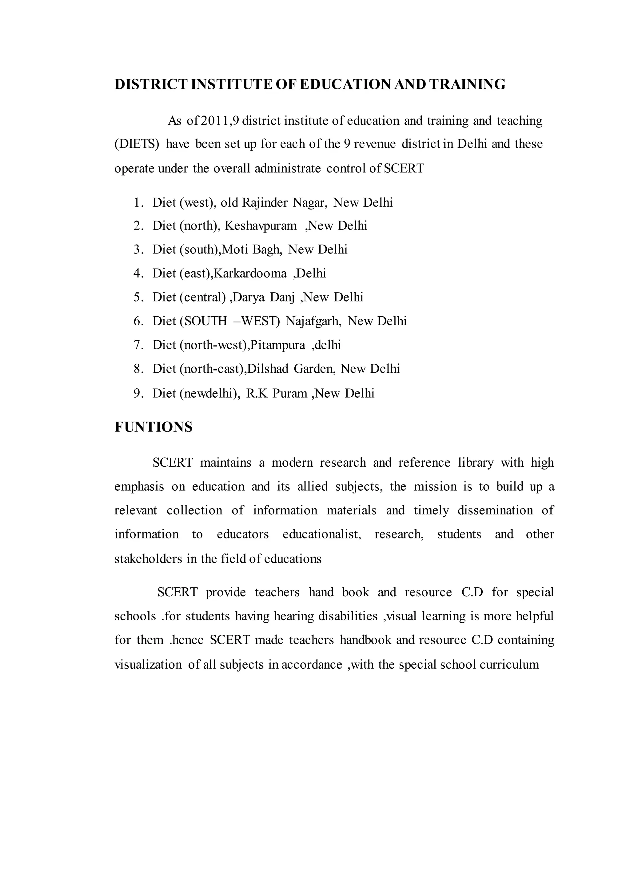 DISTRICT INSTITUTE OF EDUCATION AND TRAINING
As of 2011,9 district institute of education and training and teaching
(DIETS) have been set up for each of the 9 revenue district in Delhi and these
operate under the overall administrate control of SCERT
1. Diet (west), old Rajinder Nagar, New Delhi
2. Diet (north), Keshavpuram ,New Delhi
3. Diet (south),Moti Bagh, New Delhi
4. Diet (east),Karkardooma ,Delhi
5. Diet (central) ,Darya Danj ,New Delhi
6. Diet (SOUTH –WEST) Najafgarh, New Delhi
7. Diet (north-west),Pitampura ,delhi
8. Diet (north-east),Dilshad Garden, New Delhi
9. Diet (newdelhi), R.K Puram ,New Delhi
FUNTIONS
SCERT maintains a modern research and reference library with high
emphasis on education and its allied subjects, the mission is to build up a
relevant collection of information materials and timely dissemination of
information to educators educationalist, research, students and other
stakeholders in the field of educations
SCERT provide teachers hand book and resource C.D for special
schools .for students having hearing disabilities ,visual learning is more helpful
for them .hence SCERT made teachers handbook and resource C.D containing
visualization of all subjects in accordance ,with the special school curriculum
 