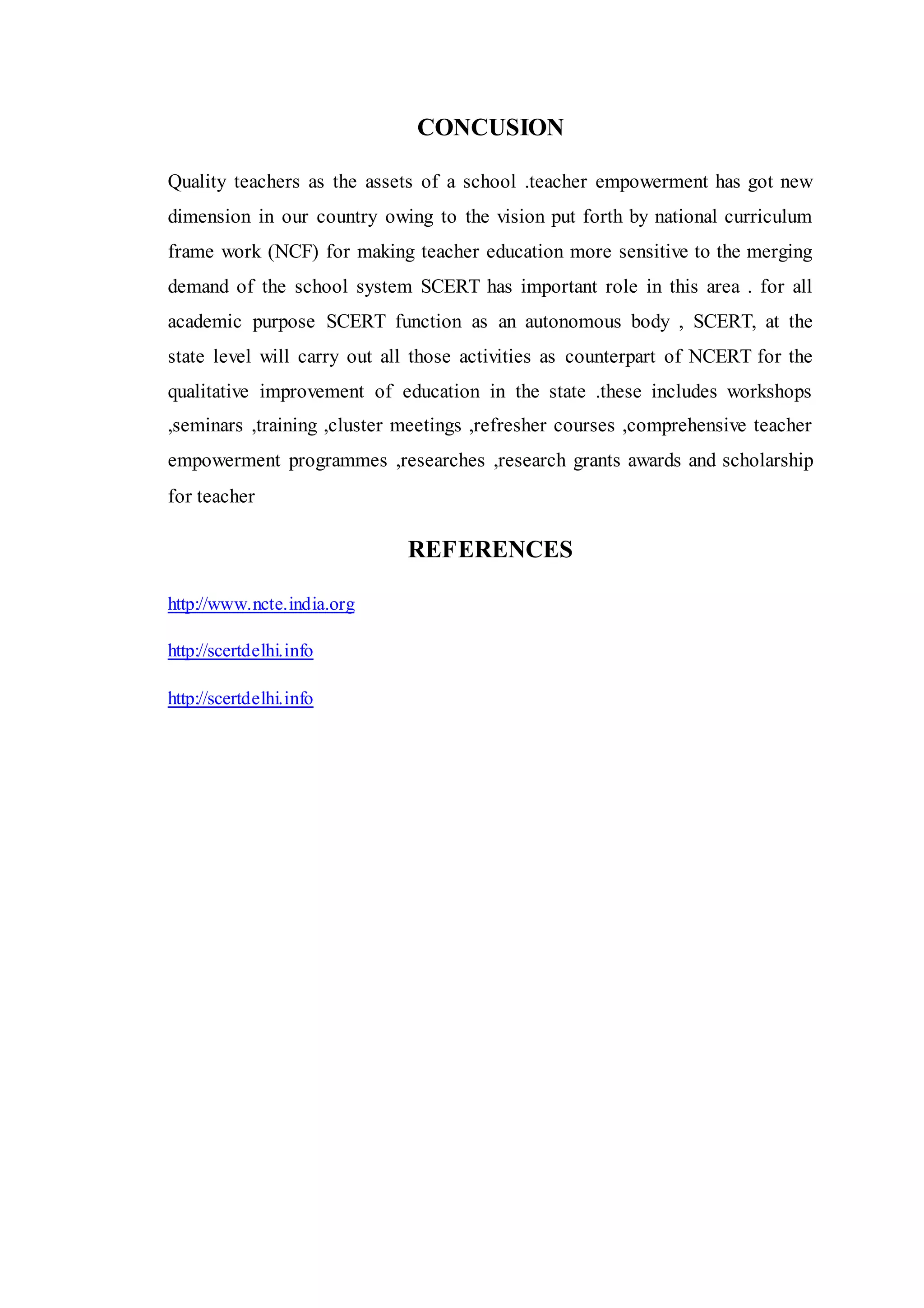 CONCUSION
Quality teachers as the assets of a school .teacher empowerment has got new
dimension in our country owing to the vision put forth by national curriculum
frame work (NCF) for making teacher education more sensitive to the merging
demand of the school system SCERT has important role in this area . for all
academic purpose SCERT function as an autonomous body , SCERT, at the
state level will carry out all those activities as counterpart of NCERT for the
qualitative improvement of education in the state .these includes workshops
,seminars ,training ,cluster meetings ,refresher courses ,comprehensive teacher
empowerment programmes ,researches ,research grants awards and scholarship
for teacher
REFERENCES
http://www.ncte.india.org
http://scertdelhi.info
http://scertdelhi.info
 