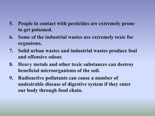 5. People in contact with pesticides are extremely prone
to get poisoned.
6. Some of the industrial wastes are extremely toxic for
organisms.
7. Solid urban wastes and industrial wastes produce foul
and offensive odour.
8. Heavy metals and other toxic substances can destroy
beneficial microorganisms of the soil.
9. Radioactive pollutants can cause a number of
undesirable disease of digestive system if they enter
our body through food chain.
 